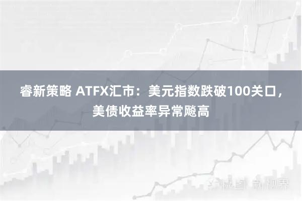 睿新策略 ATFX汇市:美元指数跌破100关口,美债收益率异常飚高
