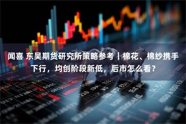 闻喜 东吴期货研究所策略参考|棉花、棉纱携手下行,均创阶段新低,后市怎么看?