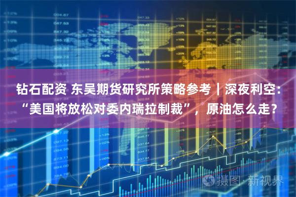 钻石配资 东吴期货研究所策略参考｜深夜利空：“美国将放松对委内瑞拉制裁”，原油怎么走？