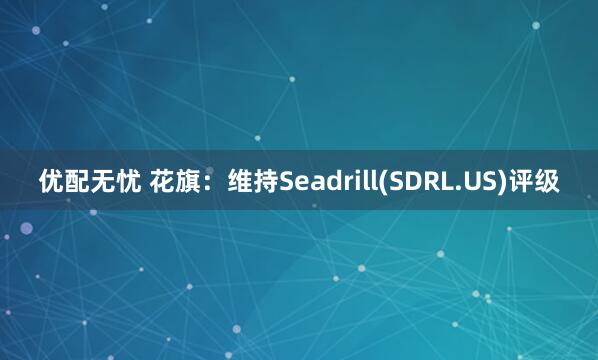 优配无忧 花旗:维持Seadrill(SDRL.US)评级