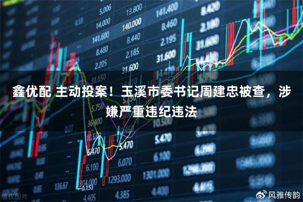 鑫优配 主动投案！玉溪市委书记周建忠被查，涉嫌严重违纪违法