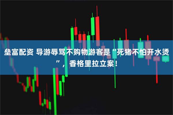 垒富配资 导游辱骂不购物游客是“死猪不怕开水烫”,香格里拉立案!