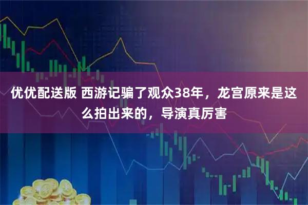优优配送版 西游记骗了观众38年,龙宫原来是这么拍出来的,导演真厉害