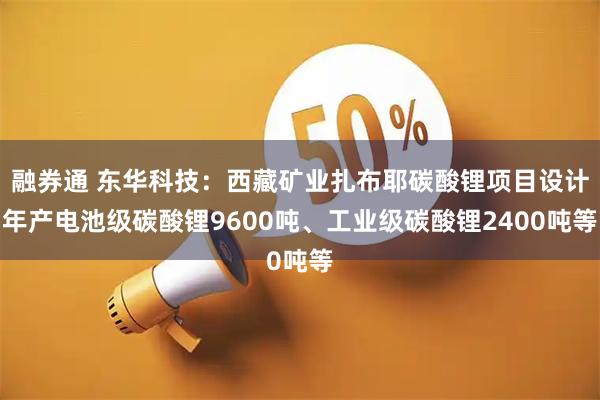 融券通 东华科技：西藏矿业扎布耶碳酸锂项目设计年产电池级碳酸锂9600吨、工业级碳酸锂2400吨等