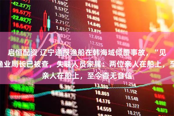 启恒配资 辽宁通报渔船在韩海域倾覆事故,“见死不救”的渔业局长已被查,失联人员家属:两位亲人在船上,至今杳无音信