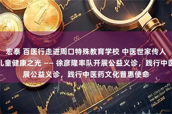 宏泰 百医行走进周口特殊教育学校 中医世家传人以仁心点亮特殊儿童健康之光 —— 徐彦隆率队开展公益义诊，践行中医药文化普惠使命