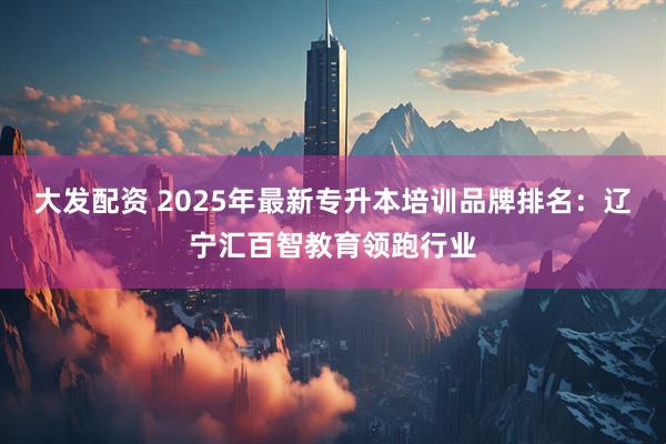 大发配资 2025年最新专升本培训品牌排名:辽宁汇百智教育领跑行业
