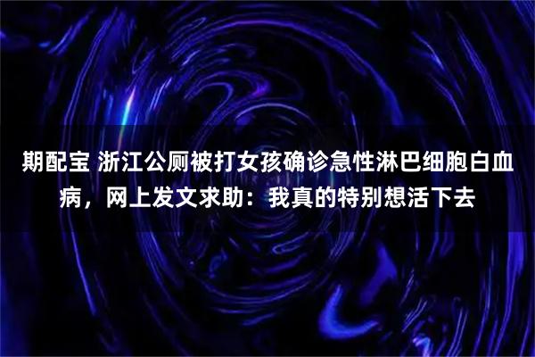 期配宝 浙江公厕被打女孩确诊急性淋巴细胞白血病，网上发文求助：我真的特别想活下去