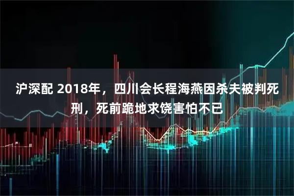 沪深配 2018年,四川会长程海燕因杀夫被判死刑,死前跪地求饶害怕不已