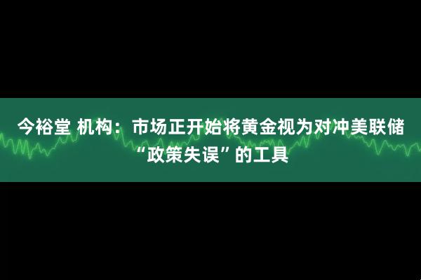 今裕堂 机构:市场正开始将黄金视为对冲美联储“政策失误”的工具