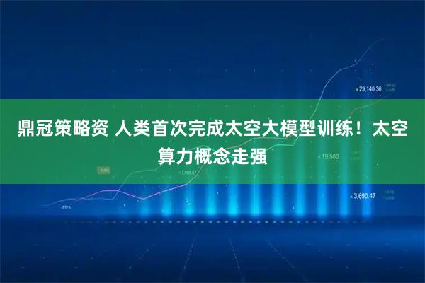 鼎冠策略资 人类首次完成太空大模型训练!太空算力概念走强