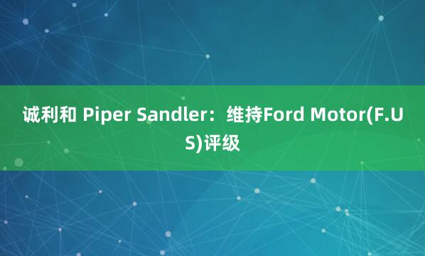 诚利和 Piper Sandler：维持Ford Motor(F.US)评级