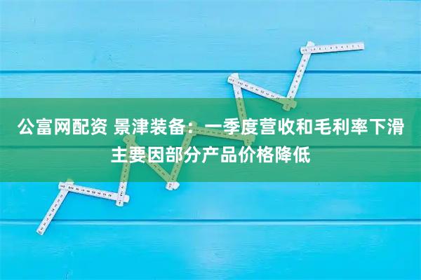 公富网配资 景津装备：一季度营收和毛利率下滑主要因部分产品价格降低
