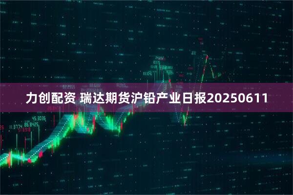 力创配资 瑞达期货沪铅产业日报20250611