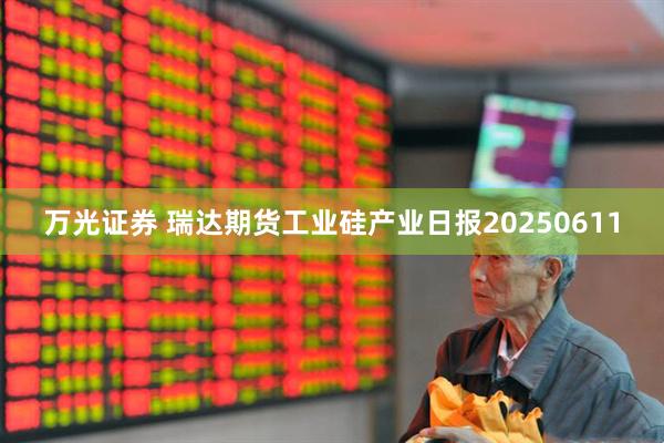 万光证券 瑞达期货工业硅产业日报20250611