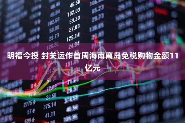 明福今投 封关运作首周海南离岛免税购物金额11亿元