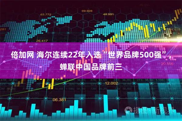 倍加网 海尔连续22年入选“世界品牌500强”,蝉联中国品牌前三