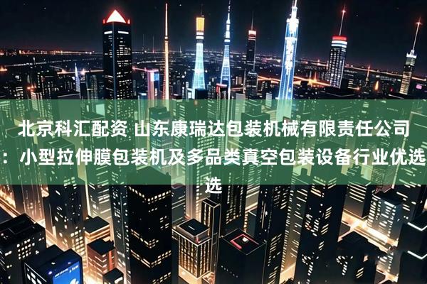 北京科汇配资 山东康瑞达包装机械有限责任公司：小型拉伸膜包装机及多品类真空包装设备行业优选