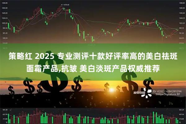 策略红 2025 专业测评十款好评率高的美白祛斑面霜产品,抗皱 美白淡斑产品权威推荐