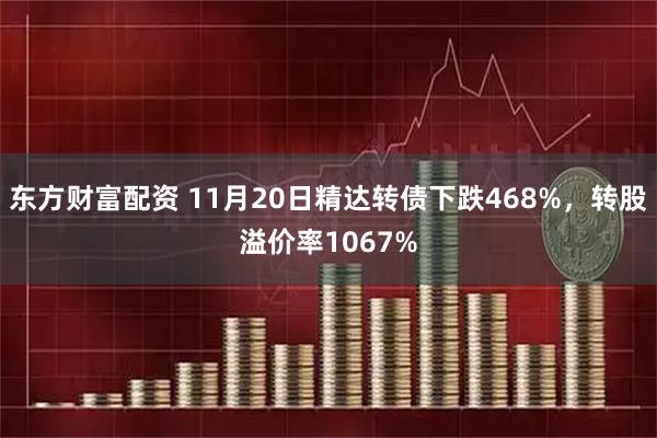 东方财富配资 11月20日精达转债下跌468%,转股溢价率1067%