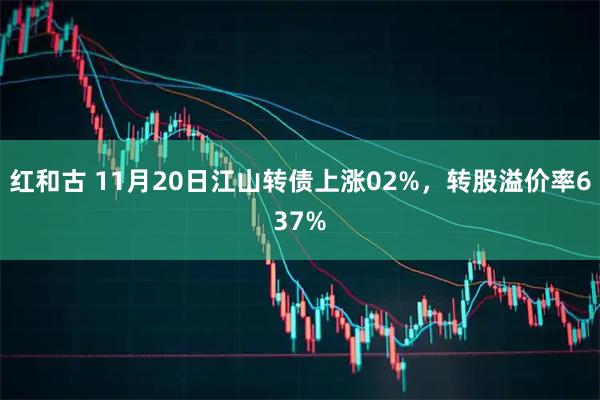 红和古 11月20日江山转债上涨02%，转股溢价率637%