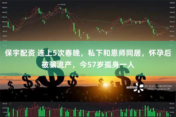 保宇配资 连上5次春晚，私下和恩师同居，怀孕后被骗流产，今57岁孤身一人