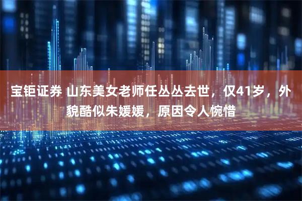 宝钜证券 山东美女老师任丛丛去世，仅41岁，外貌酷似朱媛媛，原因令人惋惜